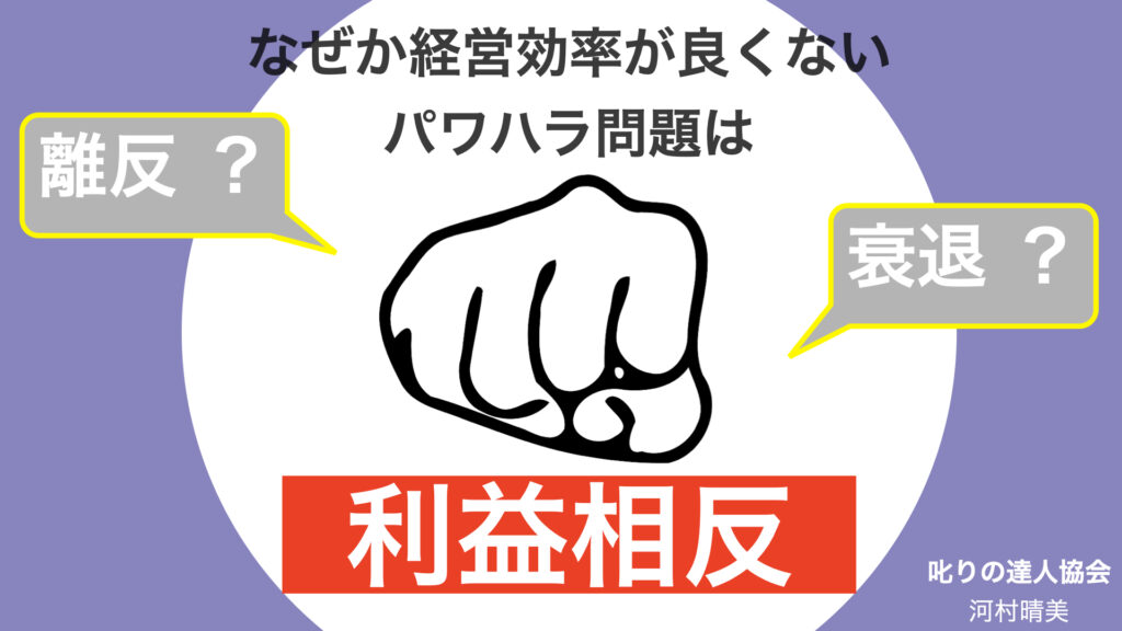 パワハラ行為は、倫理的道徳的にNGです。 さらに言うと、組織にとって、パワハラを黙認してしまうことは、利益相反になってしまうのです。詳しい解説は『パワハラにならない叱り方』第一人者であり、NHKにも出演された、叱りの達人　河村晴美にしよる解説があります。詳しくは、叱りの達人公式サイトhttps://shikarinotatsujin.com/をご覧ください。